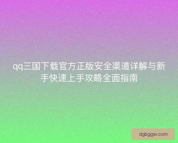 qq三国下载官方正版安全渠道详解与新手快速上手攻略全面指南