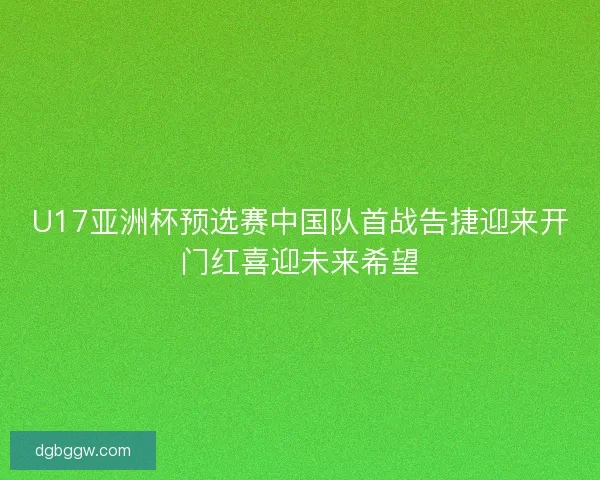 U17亚洲杯预选赛中国队首战告捷迎来开门红喜迎未来希望