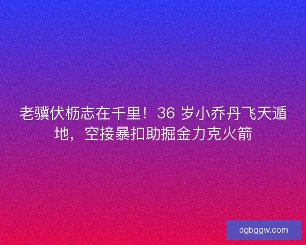 老骥伏枥志在千里！36 岁小乔丹飞天遁地，空接暴扣助掘金力克火箭