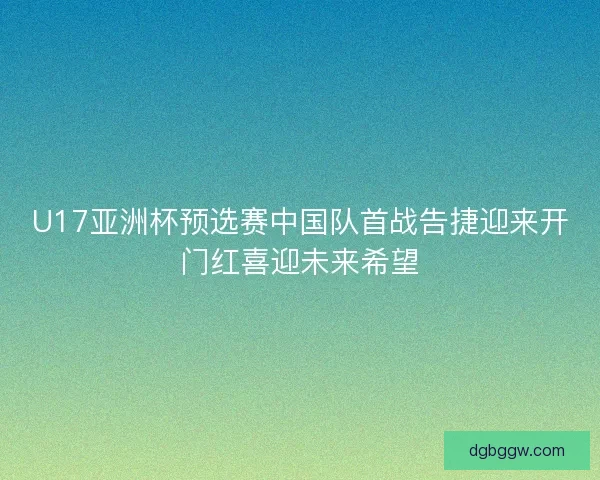 U17亚洲杯预选赛中国队首战告捷迎来开门红喜迎未来希望