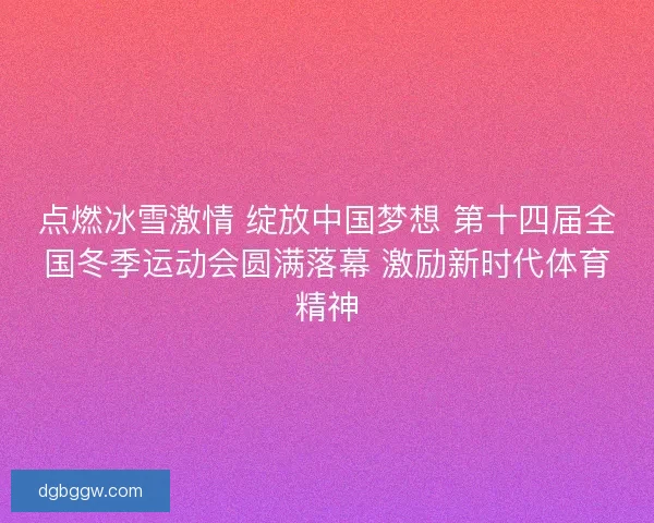 点燃冰雪激情 绽放中国梦想 第十四届全国冬季运动会圆满落幕 激励新时代体育精神