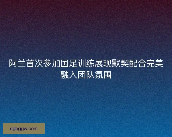 阿兰首次参加国足训练展现默契配合完美融入团队氛围